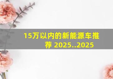 15万以内的新能源车推荐 2025..2025